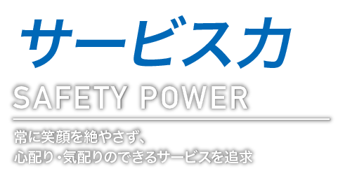 サービス力 SAFETY POWER 常に笑顔を絶やさず、心配り・気配りのできるサービスを追求